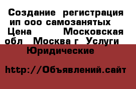 Создание, регистрация ип ооо самозанятых  › Цена ­ 200 - Московская обл., Москва г. Услуги » Юридические   
